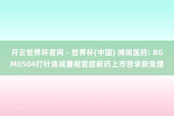 开云世界杯官网 - 世界杯(中国) 博瑞医药: BGM0504打针液减重相宜症新药上市苦求获受理