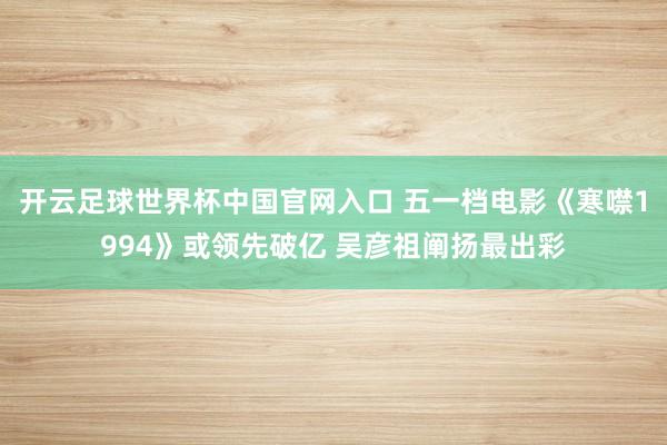 开云足球世界杯中国官网入口 五一档电影《寒噤1994》或领先破亿 吴彦祖阐扬最出彩