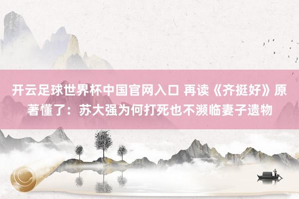 开云足球世界杯中国官网入口 再读《齐挺好》原著懂了：苏大强为何打死也不濒临妻子遗物