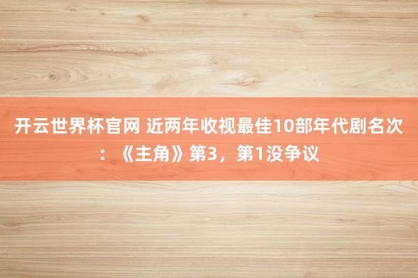 开云世界杯官网 近两年收视最佳10部年代剧名次：《主角》第3，第1没争议