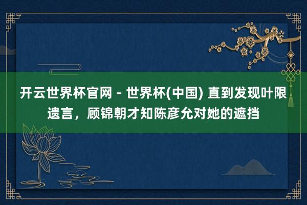 开云世界杯官网 - 世界杯(中国) 直到发现叶限遗言，顾锦朝才知陈彦允对她的遮挡