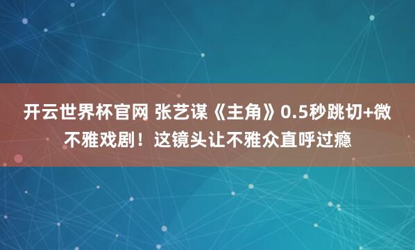 开云世界杯官网 张艺谋《主角》0.5秒跳切+微不雅戏剧！这镜头让不雅众直呼过瘾