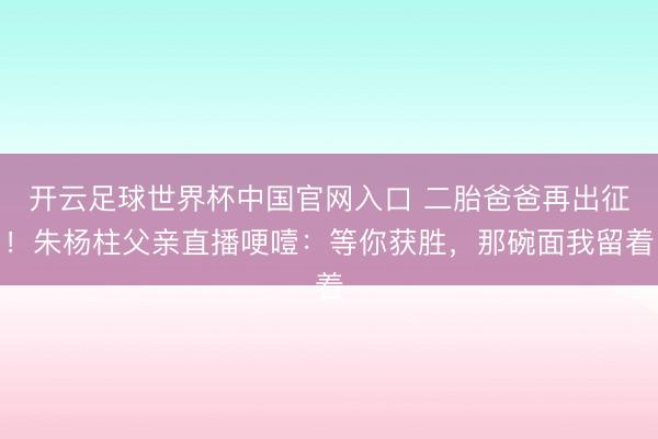 开云足球世界杯中国官网入口 二胎爸爸再出征！朱杨柱父亲直播哽噎：等你获胜，那碗面我留着