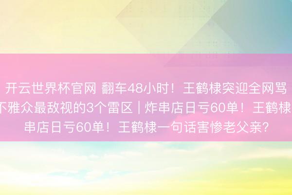 开云世界杯官网 翻车48小时！王鹤棣突迎全网骂潮？因为他踩中了不雅众最敌视的3个雷区 | 炸串店日亏60单！王鹤棣一句话害惨老父亲？