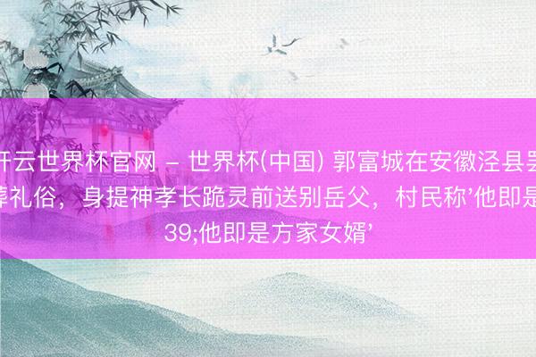 开云世界杯官网 - 世界杯(中国) 郭富城在安徽泾县罢免传统丧葬礼俗，身提神孝长跪灵前送别岳父，村民称'他即是方家女婿'