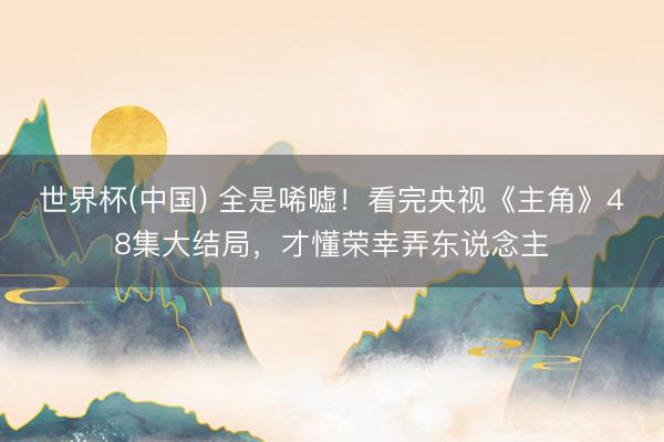 世界杯(中国) 全是唏嘘！看完央视《主角》48集大结局，才懂荣幸弄东说念主