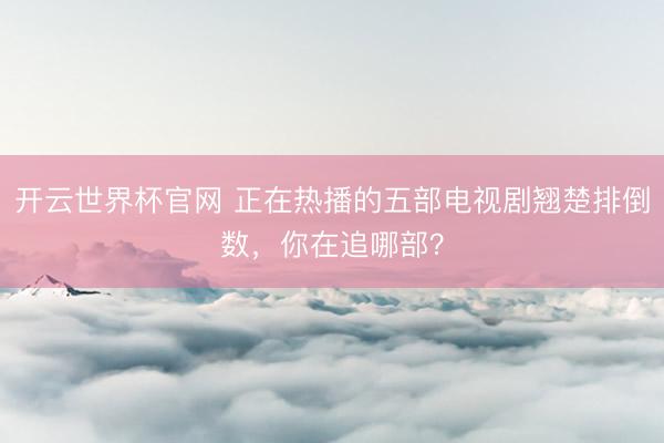 开云世界杯官网 正在热播的五部电视剧翘楚排倒数,你在追哪部?