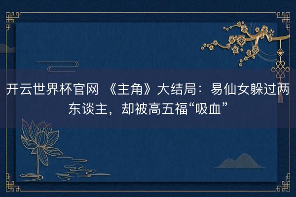 开云世界杯官网 《主角》大结局：易仙女躲过两东谈主，却被高五福“吸血”