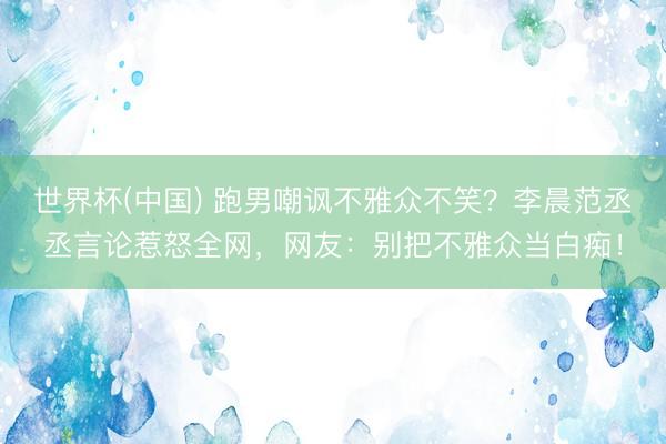 世界杯(中国) 跑男嘲讽不雅众不笑？李晨范丞丞言论惹怒全网，网友：别把不雅众当白痴！