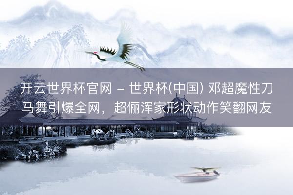 开云世界杯官网 - 世界杯(中国) 邓超魔性刀马舞引爆全网，超俪浑家形状动作笑翻网友