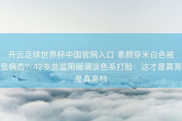开云足球世界杯中国官网入口 素颜穿米白色被说显病态？42岁总监用暖调淡色系打脸：这才是真高档