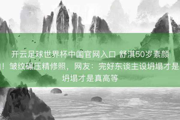 开云足球世界杯中国官网入口 舒淇50岁素颜怼脸拍！皱纹碾压精修照，网友：完好东谈主设坍塌才是真高等