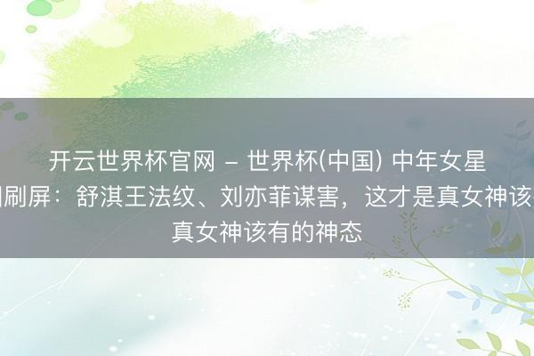 开云世界杯官网 - 世界杯(中国) 中年女星素颜生图刷屏：舒淇王法纹、刘亦菲谋害，这才是真女神该有的神态