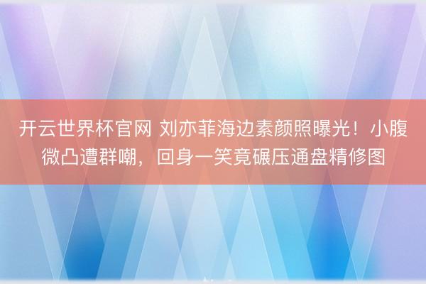 开云世界杯官网 刘亦菲海边素颜照曝光！小腹微凸遭群嘲，回身一笑竟碾压通盘精修图