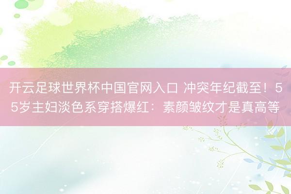 开云足球世界杯中国官网入口 冲突年纪截至！55岁主妇淡色系穿搭爆红：素颜皱纹才是真高等