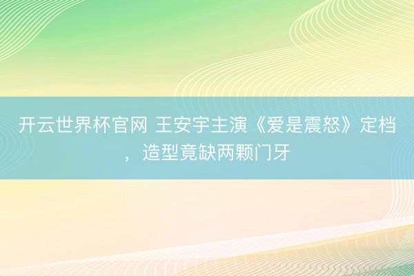 开云世界杯官网 王安宇主演《爱是震怒》定档，造型竟缺两颗门牙