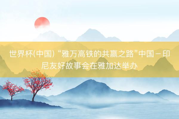 世界杯(中国) “雅万高铁的共赢之路”中国－印尼友好故事会在雅加达举办