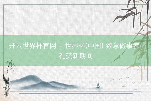 开云世界杯官网 - 世界杯(中国) 致意做事者 礼赞新期间