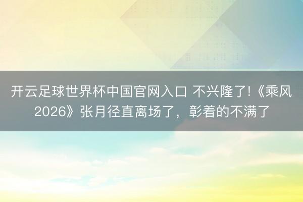 开云足球世界杯中国官网入口 不兴隆了!《乘风2026》张月径直离场了，彰着的不满了