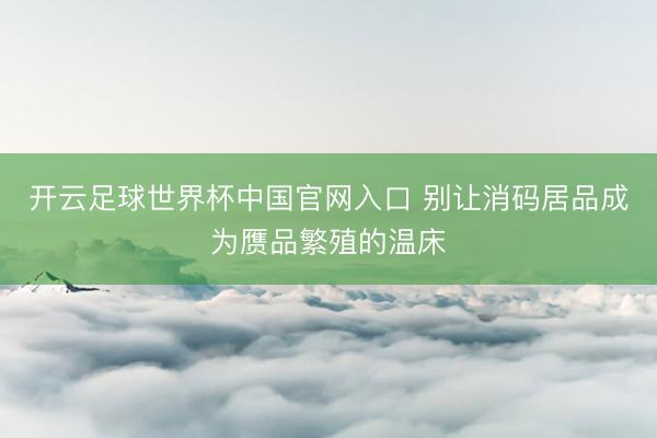 开云足球世界杯中国官网入口 别让消码居品成为赝品繁殖的温床