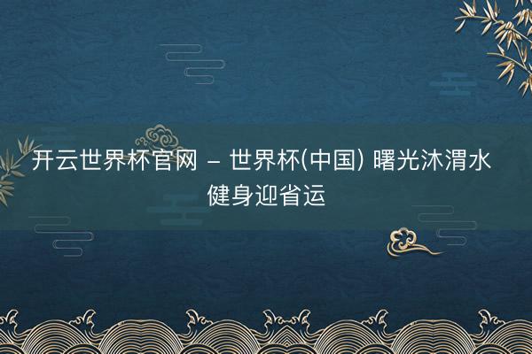 开云世界杯官网 - 世界杯(中国) 曙光沐渭水 健身迎省运