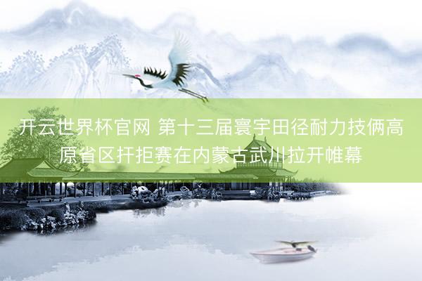 开云世界杯官网 第十三届寰宇田径耐力技俩高原省区扞拒赛在内蒙古武川拉开帷幕