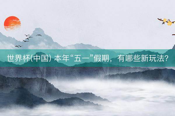世界杯(中国) 本年“五一”假期，有哪些新玩法？