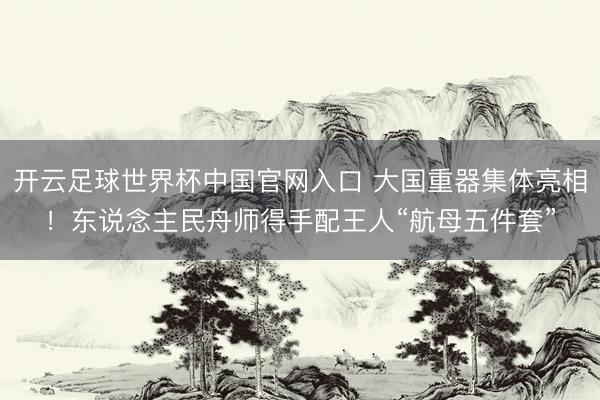 开云足球世界杯中国官网入口 大国重器集体亮相！东说念主民舟师得手配王人“航母五件套”