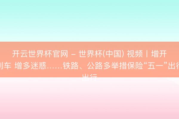 开云世界杯官网 - 世界杯(中国) 视频丨增开列车 增多迷惑……铁路、公路多举措保险“五一”出行