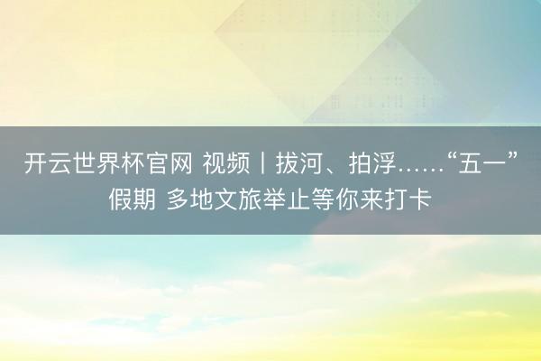 开云世界杯官网 视频丨拔河、拍浮……“五一”假期 多地文旅举止等你来打卡