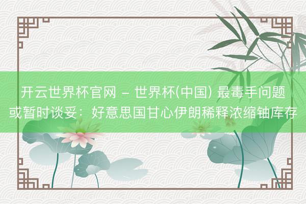 开云世界杯官网 - 世界杯(中国) 最毒手问题或暂时谈妥：好意思国甘心伊朗稀释浓缩铀库存