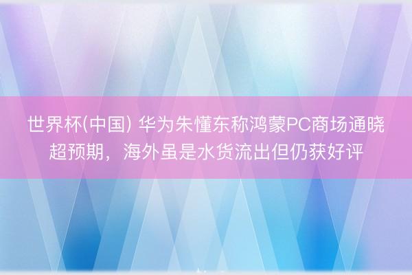 世界杯(中国) 华为朱懂东称鸿蒙PC商场通晓超预期，海外虽是水货流出但仍获好评
