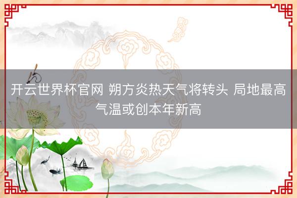 开云世界杯官网 朔方炎热天气将转头 局地最高气温或创本年新高