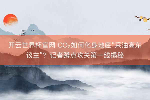 开云世界杯官网 CO₂如何化身地底“采油高东谈主”？记者蹲点攻关第一线揭秘
