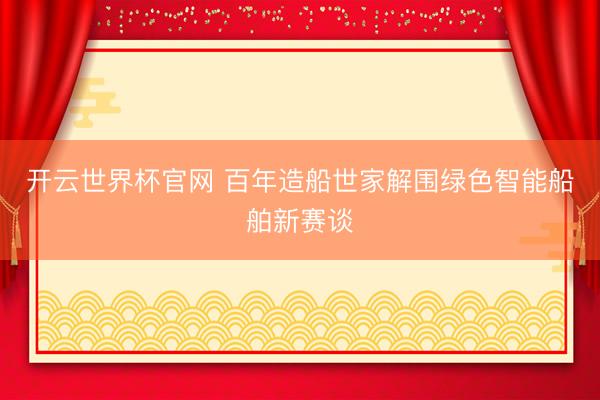 开云世界杯官网 百年造船世家解围绿色智能船舶新赛谈