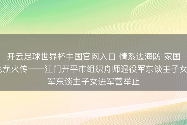 开云足球世界杯中国官网入口 情系边海防 家国少年志 红色薪火传——江门开平市组织舟师退役军东谈主子女进军营举止