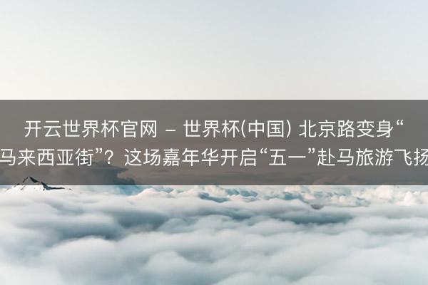 开云世界杯官网 - 世界杯(中国) 北京路变身“马来西亚街”？这场嘉年华开启“五一”赴马旅游飞扬