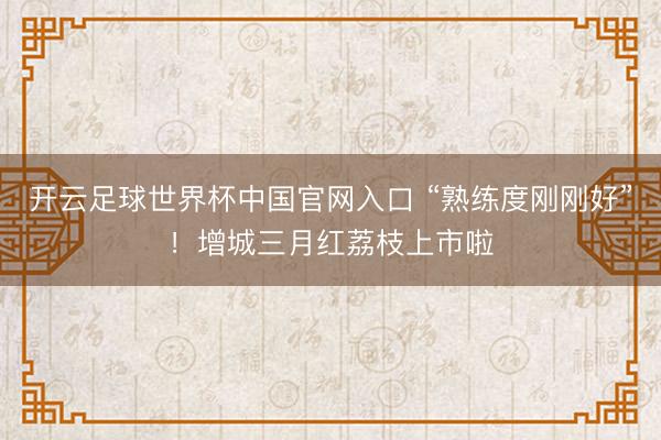 开云足球世界杯中国官网入口 “熟练度刚刚好”！增城三月红荔枝上市啦