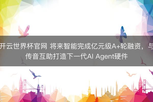 开云世界杯官网 将来智能完成亿元级A+轮融资，与传音互助打造下一代AI Agent硬件