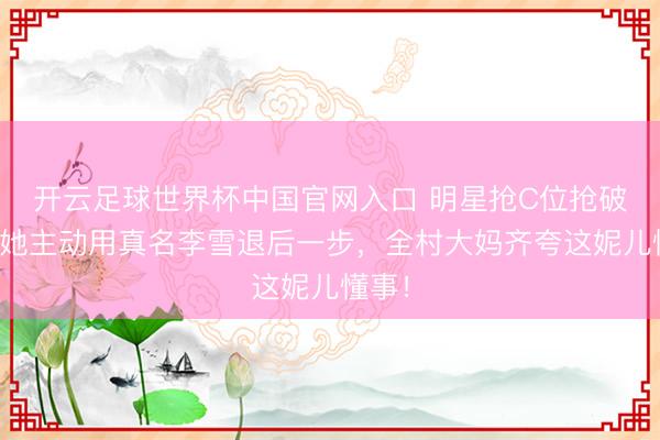 开云足球世界杯中国官网入口 明星抢C位抢破头？她主动用真名李雪退后一步，全村大妈齐夸这妮儿懂事！