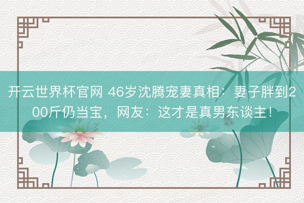 开云世界杯官网 46岁沈腾宠妻真相:妻子胖到200斤仍当宝,网友:这才是真男东谈主!