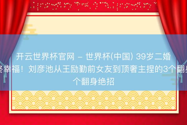 开云世界杯官网 - 世界杯(中国) 39岁二婚朱门终幸福！刘彦池从王励勤前女友到顶奢主捏的3个翻身绝招
