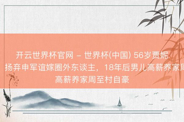 开云世界杯官网 - 世界杯(中国) 56岁贾妮近照曝光！扬弃申军谊嫁圈外东谈主，18年后男儿高薪养家周至村自豪
