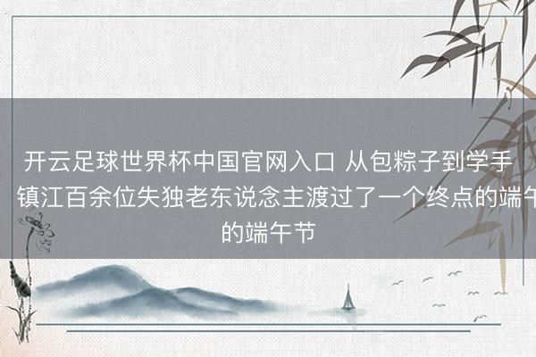 开云足球世界杯中国官网入口 从包粽子到学手机,镇江百余位失独老东说念主渡过了一个终点的端午节