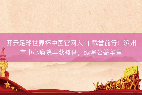 开云足球世界杯中国官网入口 载誉前行！滨州市中心病院再获盛誉，续写公益华章