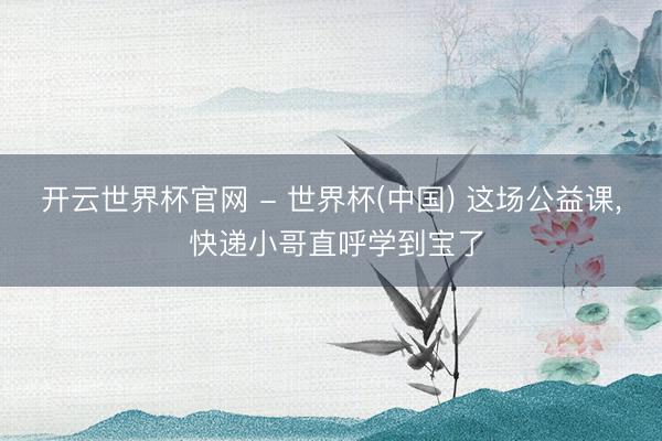 开云世界杯官网 - 世界杯(中国) 这场公益课， 快递小哥直呼学到宝了