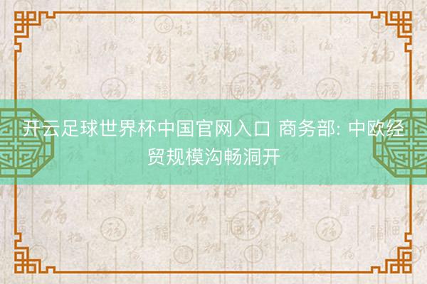 开云足球世界杯中国官网入口 商务部: 中欧经贸规模沟畅洞开