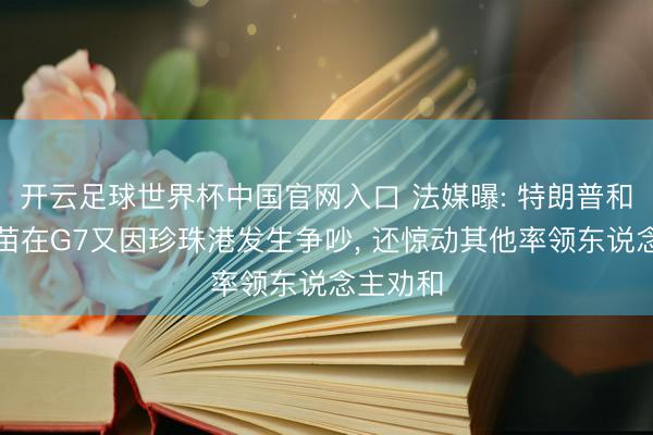 开云足球世界杯中国官网入口 法媒曝: 特朗普和高市早苗在G7又因珍珠港发生争吵， 还惊动其他率领东说念主劝和