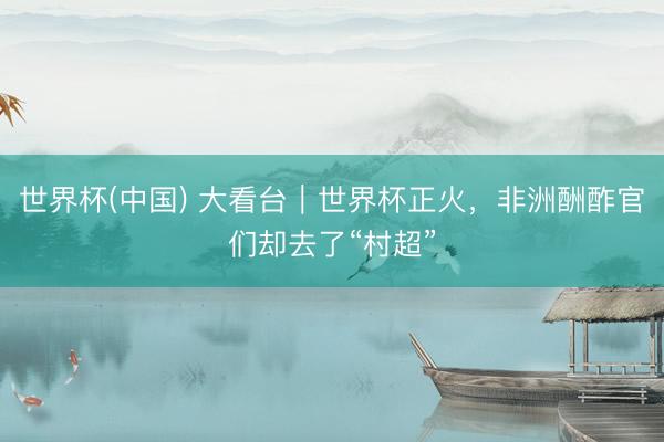 世界杯(中国) 大看台｜世界杯正火，非洲酬酢官们却去了“村超”