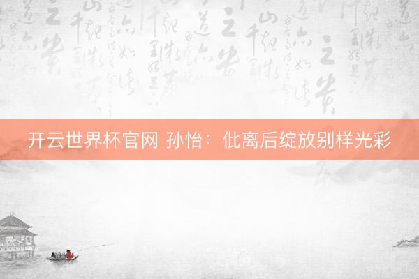 开云世界杯官网 孙怡:仳离后绽放别样光彩